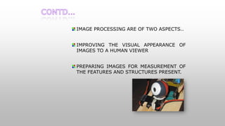 IMAGE PROCESSING ARE OF TWO ASPECTS..
IMPROVING THE VISUAL APPEARANCE OF
IMAGES TO A HUMAN VIEWER
PREPARING IMAGES FOR MEASUREMENT OF
THE FEATURES AND STRUCTURES PRESENT.
 