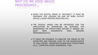 SINCE THE DIGITAL IMAGE IS “INVISIBLE” IT MUST BE
PREPARED FOR VIEWING ON ONE OR MORE OUTPUT
DEVICE (LASER PRINTER,MONITOR,ETC)
THE DIGITAL IMAGE CAN BE OPTIMIZED FOR THE
APPLICATION BY ENHANCING OR ALTERING THE
APPEARANCE OF STRUCTURES WITHIN IT (BASED ON:
BODY PART, DIAGNOSTIC TASK, VIEWING
PREFERENCES,ETC)
IT MIGHT BE POSSIBLE TO ANALYZE THE IMAGE IN THE
COMPUTER AND PROVIDE CUES TO THE RADIOLOGISTS
TO HELP DETECT IMPORTANT/SUSPICIOUS STRUCTURES
(E.G.: COMPUTED AIDED DIAGNOSIS, CAD)
 