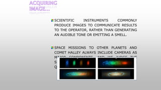 SCIENTIFIC INSTRUMENTS COMMONLY
PRODUCE IMAGES TO COMMUNICATE RESULTS
TO THE OPERATOR, RATHER THAN GENERATING
AN AUDIBLE TONE OR EMITTING A SMELL.
SPACE MISSIONS TO OTHER PLANETS AND
COMET HALLEY ALWAYS INCLUDE CAMERAS AS
MAJOR COMPONENTS, AND WE JUDGE THE
SUCCESS OF THOSE MISSIONS BY THE
QUALITY OF THE IMAGES RETURNED.
 
