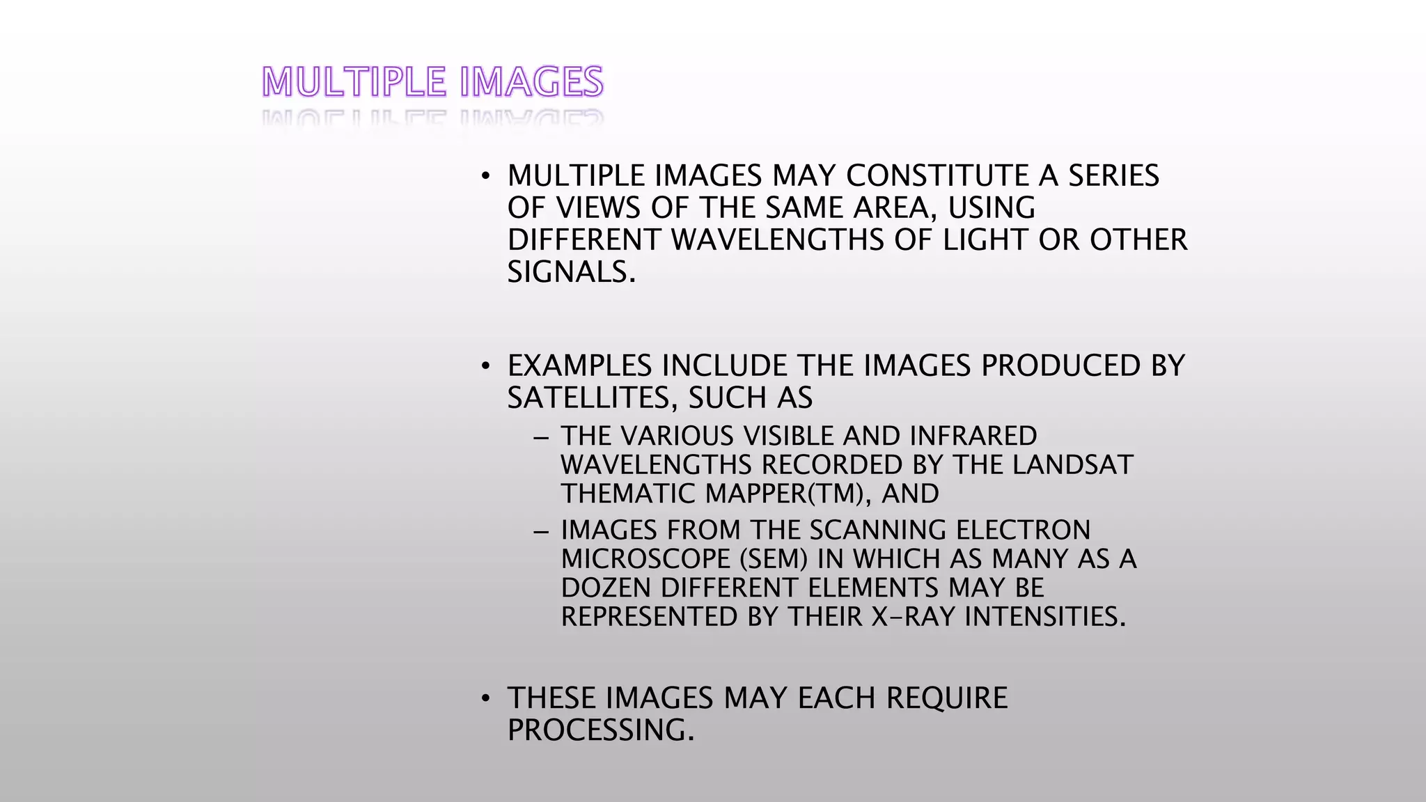 • MULTIPLE IMAGES MAY CONSTITUTE A SERIES
OF VIEWS OF THE SAME AREA, USING
DIFFERENT WAVELENGTHS OF LIGHT OR OTHER
SIGNALS.
• EXAMPLES INCLUDE THE IMAGES PRODUCED BY
SATELLITES, SUCH AS
– THE VARIOUS VISIBLE AND INFRARED
WAVELENGTHS RECORDED BY THE LANDSAT
THEMATIC MAPPER(TM), AND
– IMAGES FROM THE SCANNING ELECTRON
MICROSCOPE (SEM) IN WHICH AS MANY AS A
DOZEN DIFFERENT ELEMENTS MAY BE
REPRESENTED BY THEIR X-RAY INTENSITIES.
• THESE IMAGES MAY EACH REQUIRE
PROCESSING.
 