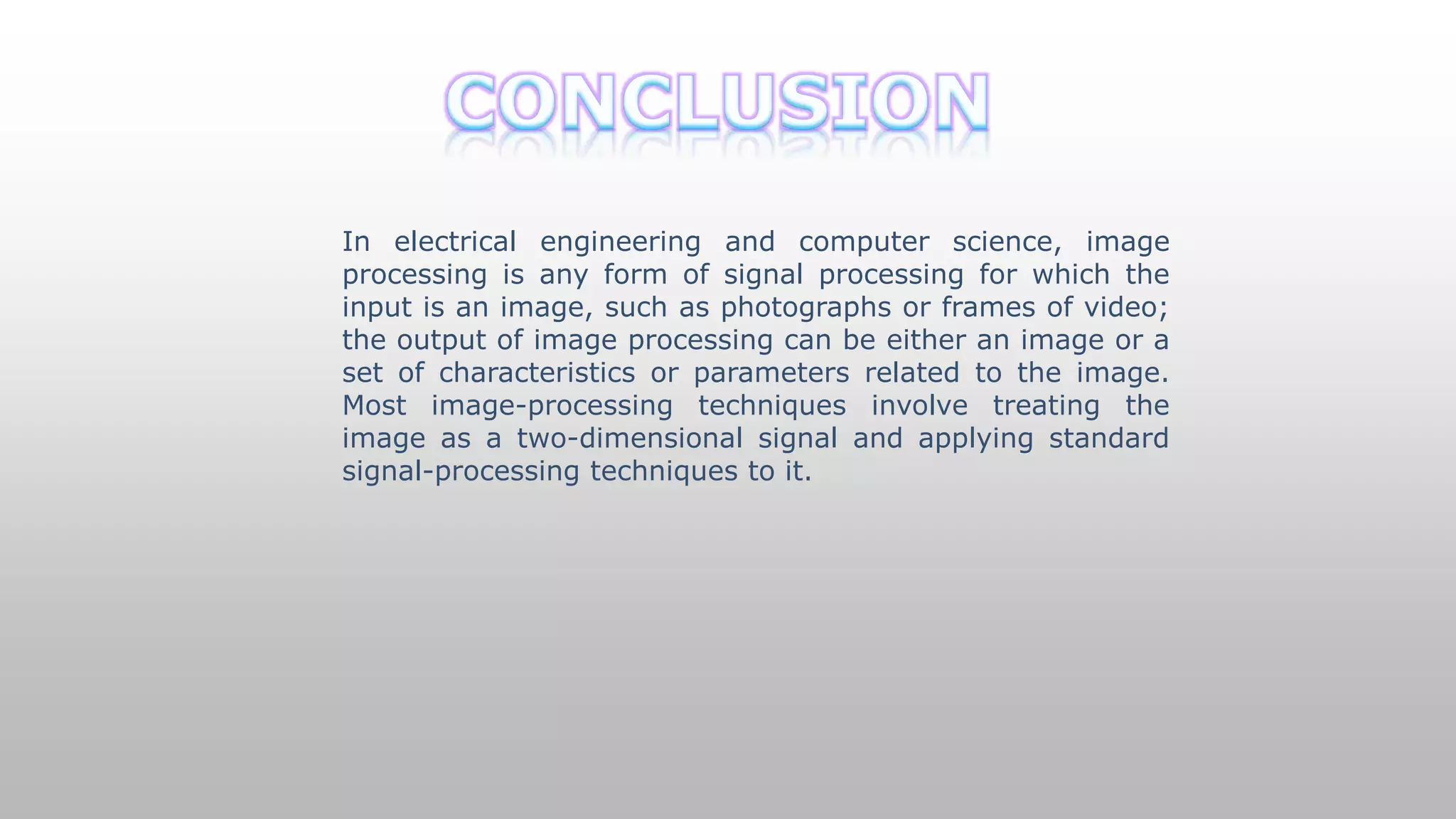 In electrical engineering and computer science, image
processing is any form of signal processing for which the
input is an image, such as photographs or frames of video;
the output of image processing can be either an image or a
set of characteristics or parameters related to the image.
Most image-processing techniques involve treating the
image as a two-dimensional signal and applying standard
signal-processing techniques to it.
 