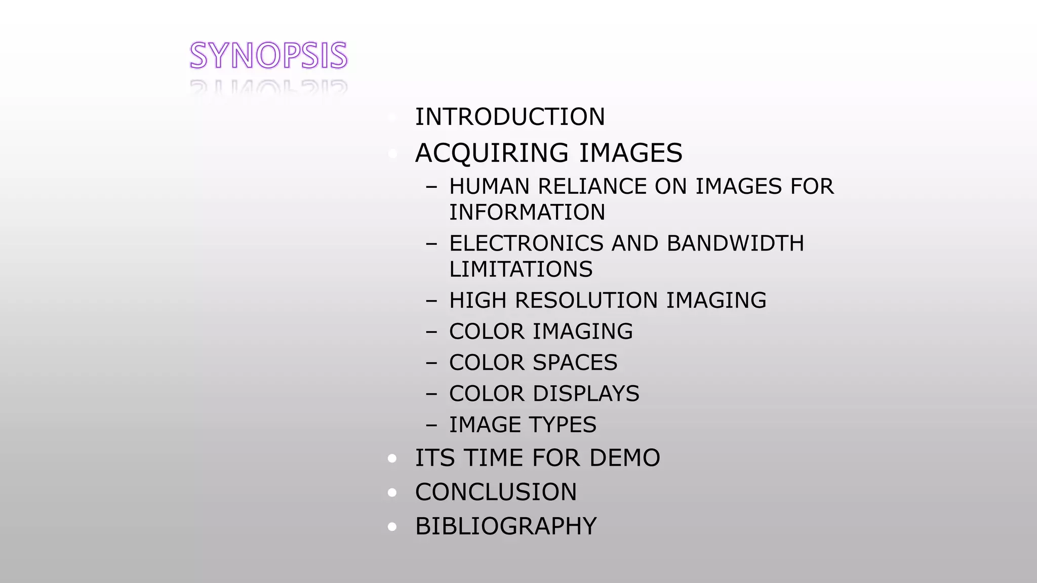 • INTRODUCTION
• ACQUIRING IMAGES
– HUMAN RELIANCE ON IMAGES FOR
INFORMATION
– ELECTRONICS AND BANDWIDTH
LIMITATIONS
– HIGH RESOLUTION IMAGING
– COLOR IMAGING
– COLOR SPACES
– COLOR DISPLAYS
– IMAGE TYPES
• ITS TIME FOR DEMO
• CONCLUSION
• BIBLIOGRAPHY
 