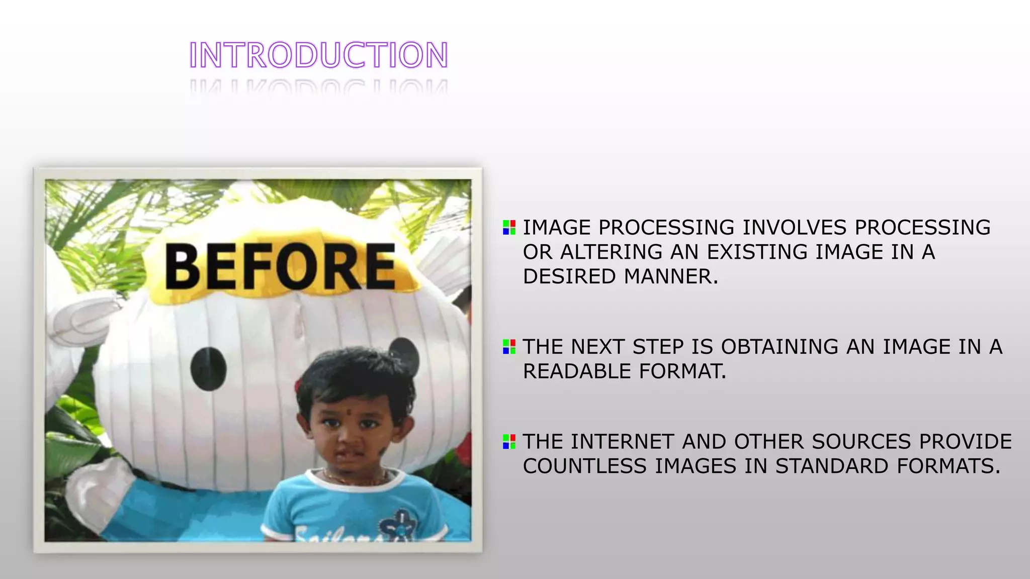 IMAGE PROCESSING INVOLVES PROCESSING
OR ALTERING AN EXISTING IMAGE IN A
DESIRED MANNER.
THE NEXT STEP IS OBTAINING AN IMAGE IN A
READABLE FORMAT.
THE INTERNET AND OTHER SOURCES PROVIDE
COUNTLESS IMAGES IN STANDARD FORMATS.
 
