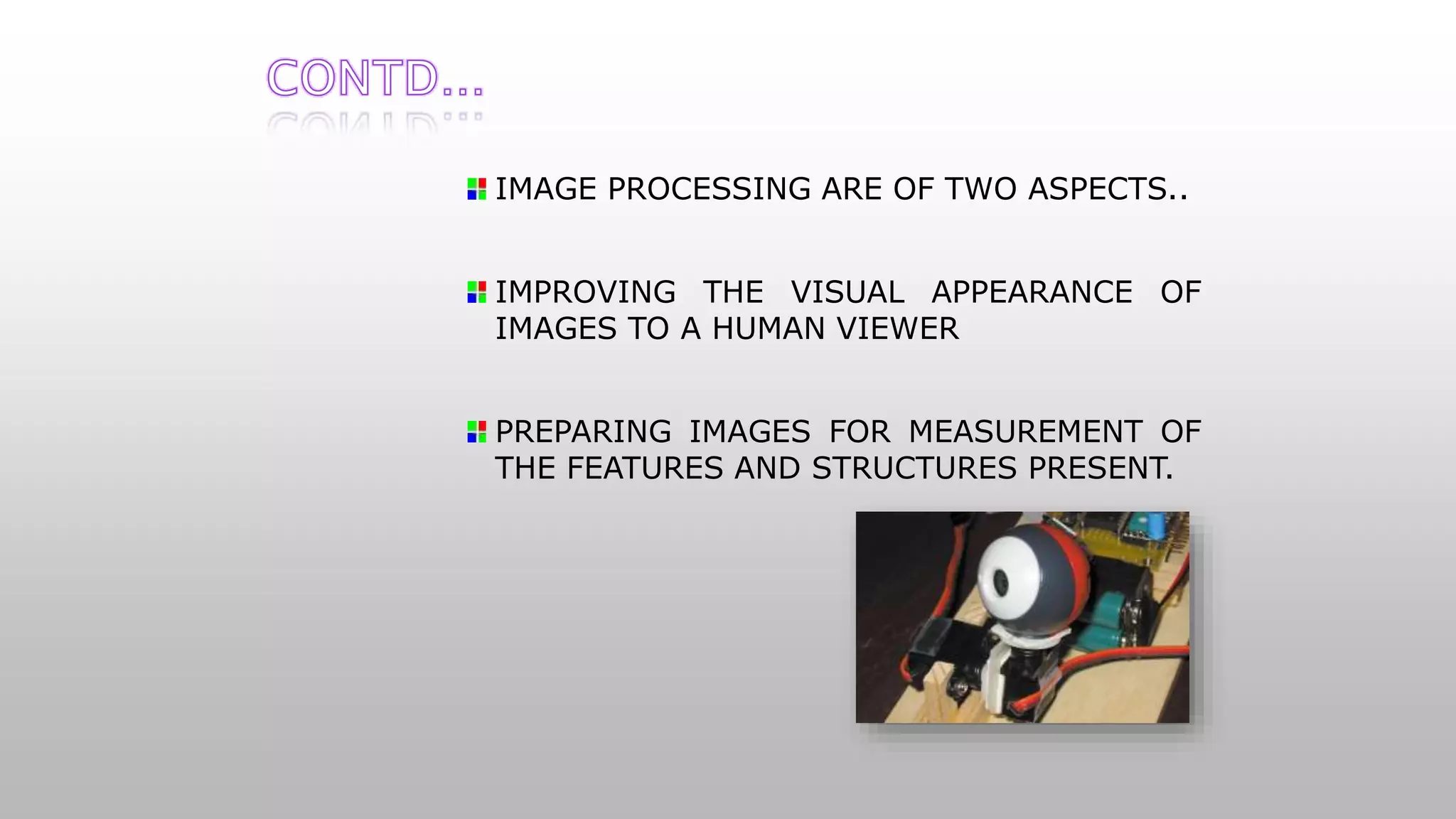 IMAGE PROCESSING ARE OF TWO ASPECTS..
IMPROVING THE VISUAL APPEARANCE OF
IMAGES TO A HUMAN VIEWER
PREPARING IMAGES FOR MEASUREMENT OF
THE FEATURES AND STRUCTURES PRESENT.
 