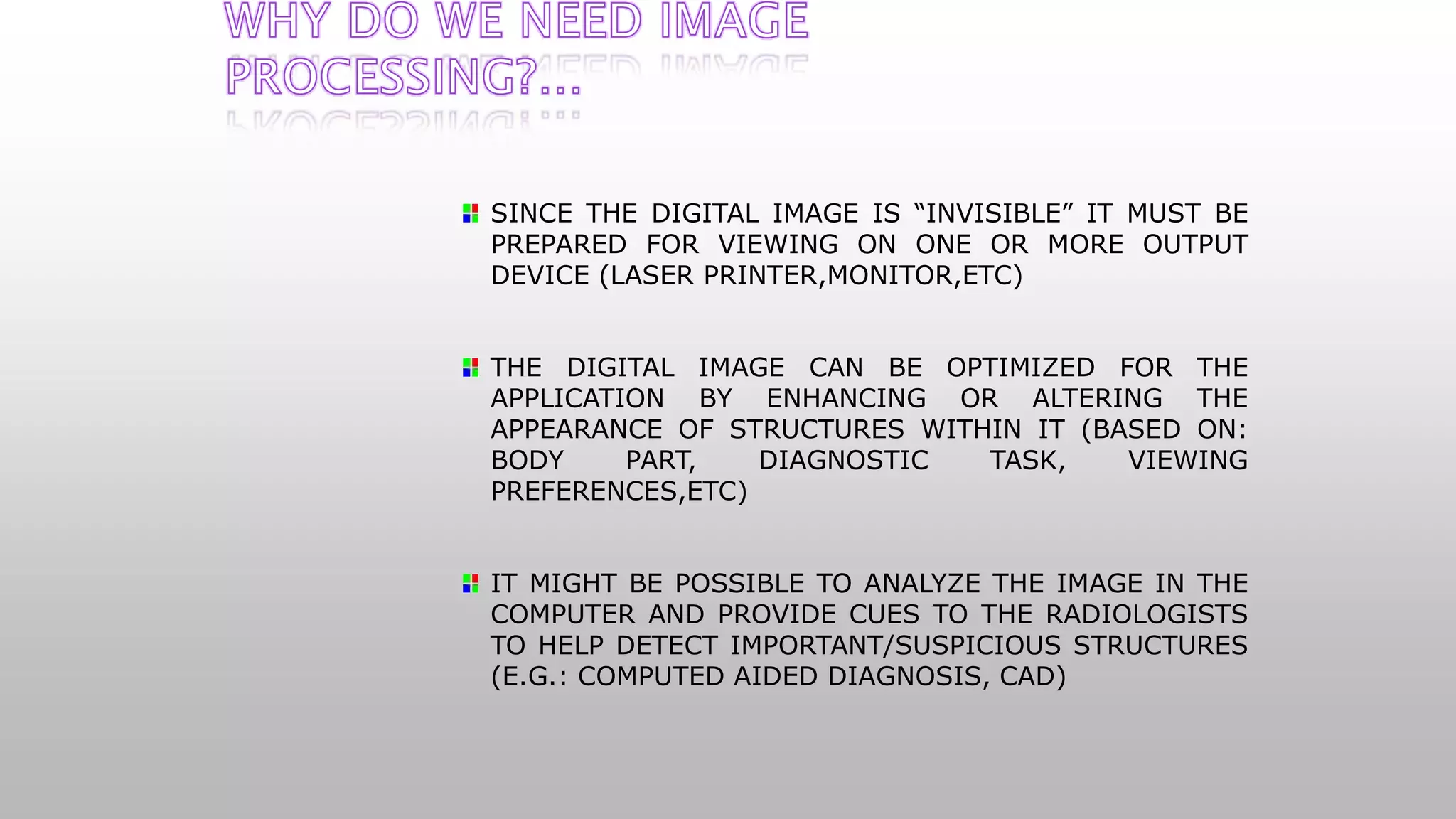 SINCE THE DIGITAL IMAGE IS “INVISIBLE” IT MUST BE
PREPARED FOR VIEWING ON ONE OR MORE OUTPUT
DEVICE (LASER PRINTER,MONITOR,ETC)
THE DIGITAL IMAGE CAN BE OPTIMIZED FOR THE
APPLICATION BY ENHANCING OR ALTERING THE
APPEARANCE OF STRUCTURES WITHIN IT (BASED ON:
BODY PART, DIAGNOSTIC TASK, VIEWING
PREFERENCES,ETC)
IT MIGHT BE POSSIBLE TO ANALYZE THE IMAGE IN THE
COMPUTER AND PROVIDE CUES TO THE RADIOLOGISTS
TO HELP DETECT IMPORTANT/SUSPICIOUS STRUCTURES
(E.G.: COMPUTED AIDED DIAGNOSIS, CAD)
 