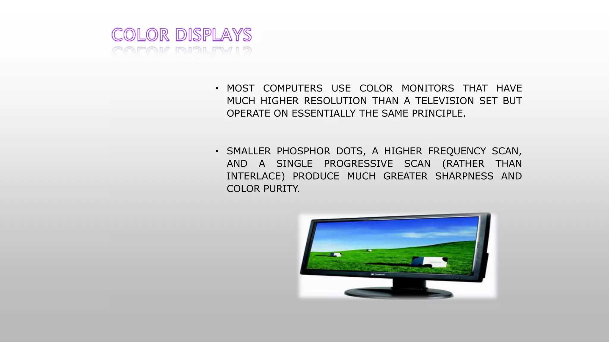 • MOST COMPUTERS USE COLOR MONITORS THAT HAVE
MUCH HIGHER RESOLUTION THAN A TELEVISION SET BUT
OPERATE ON ESSENTIALLY THE SAME PRINCIPLE.
• SMALLER PHOSPHOR DOTS, A HIGHER FREQUENCY SCAN,
AND A SINGLE PROGRESSIVE SCAN (RATHER THAN
INTERLACE) PRODUCE MUCH GREATER SHARPNESS AND
COLOR PURITY.
 