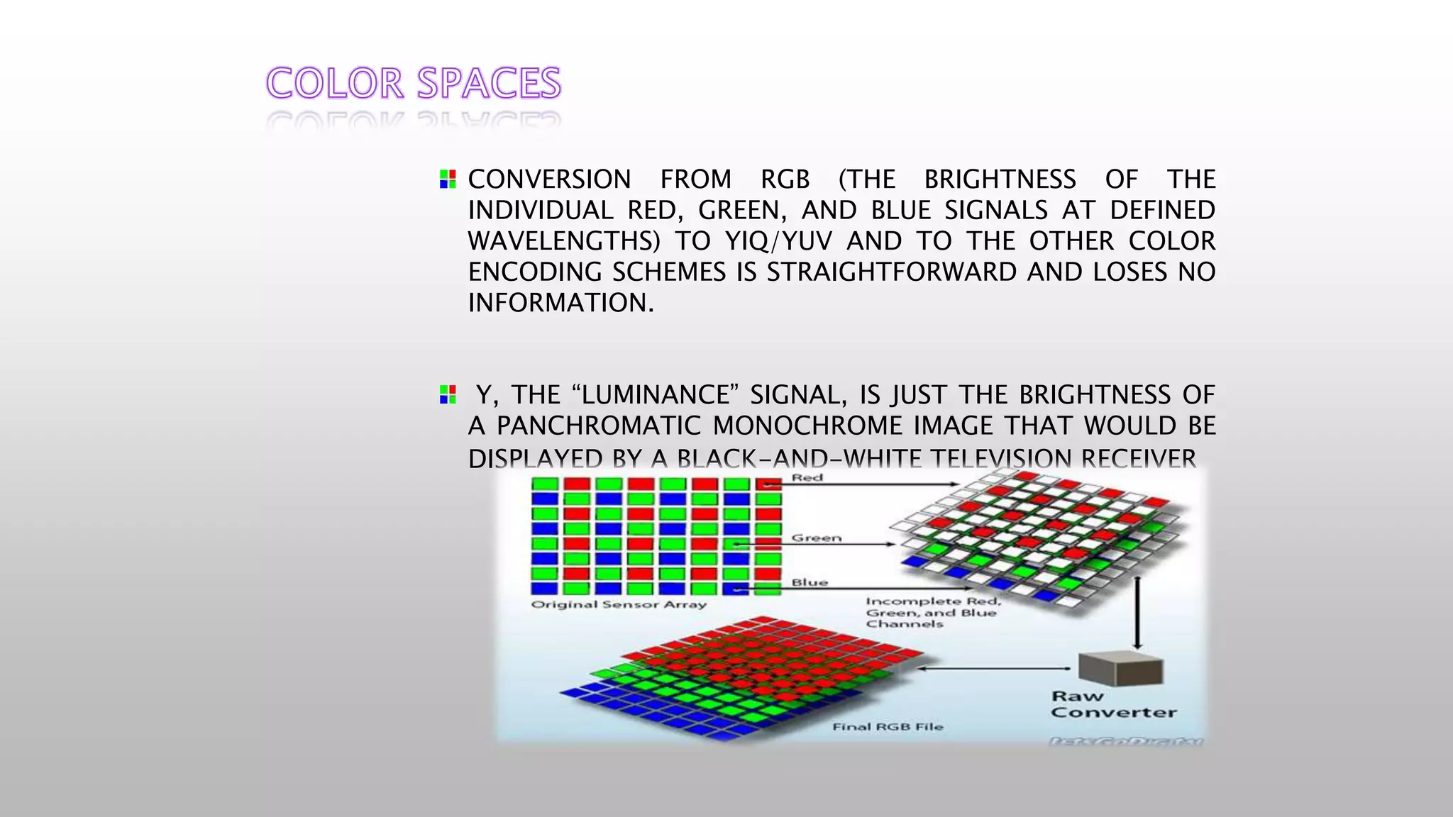 CONVERSION FROM RGB (THE BRIGHTNESS OF THE
INDIVIDUAL RED, GREEN, AND BLUE SIGNALS AT DEFINED
WAVELENGTHS) TO YIQ/YUV AND TO THE OTHER COLOR
ENCODING SCHEMES IS STRAIGHTFORWARD AND LOSES NO
INFORMATION.
Y, THE “LUMINANCE” SIGNAL, IS JUST THE BRIGHTNESS OF
A PANCHROMATIC MONOCHROME IMAGE THAT WOULD BE
DISPLAYED BY A BLACK-AND-WHITE TELEVISION RECEIVER
 