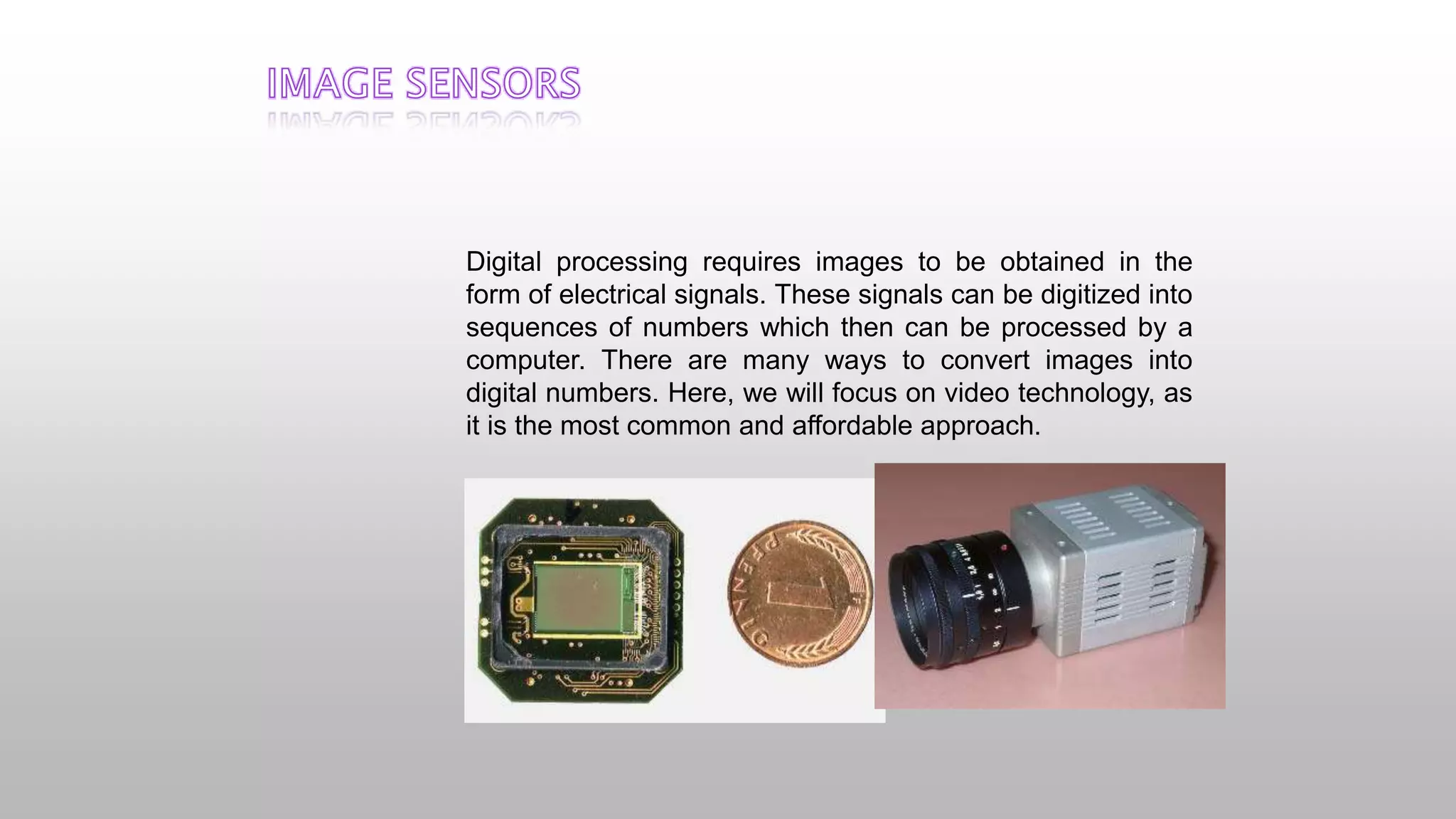 Digital processing requires images to be obtained in the
form of electrical signals. These signals can be digitized into
sequences of numbers which then can be processed by a
computer. There are many ways to convert images into
digital numbers. Here, we will focus on video technology, as
it is the most common and affordable approach.
 