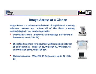 2	
  




Image	
   Access	
   is	
   a	
   unique	
   manufacturer	
   of	
   large	
   format	
   scanning	
  
solu3ons	
   because	
   we	
   capture	
   all	
   of	
   the	
   three	
   scanning	
  
methodologies	
  in	
  our	
  product	
  por9olio:	
  
•  Overhead	
  scanners	
  -­‐	
  Bookeye	
  3	
  and	
  Bookeye	
  4	
  for	
  books	
  in	
  
     formats	
  up	
  to	
  A1	
  (24	
  x	
  36)	
  
     	
  
•  Sheet	
  feed	
  scanners	
  for	
  document	
  widths	
  ranging	
  between	
  
     36	
  and	
  48	
  inches	
  -­‐	
  	
  WideTEK	
  36,	
  WideTEK	
  42,	
  WideTEK	
  48	
  
     and	
  WideTEK	
  36DS,	
  WideTEK	
  36C	
  
     	
  
•  Flatbed	
  scanners	
  -­‐	
  	
  WideTEK	
  25	
  for	
  formats	
  up	
  to	
  A2	
  	
  (18	
  x	
  
     24)	
  
	
  
	
  
 