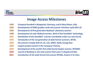 3	
  




1993   	
  Company	
  founded	
  in	
  Wuppertal,	
  Germany,	
  and	
  in	
  Boca	
  Raton,	
  USA.	
  	
  
1994   	
  Development	
  of	
  HiRES	
  graphic	
  cards	
  and	
  scanner	
  interface	
  cards	
  DPU-­‐16.	
  
1995   	
  Development	
  of	
  ﬁrst	
  genera3on	
  Bookeye®	
  planetary	
  scanner.	
  
1998   	
  Development	
  of	
  color	
  ﬂatbed	
  scanners.	
  Birth	
  of	
  the	
  Scan2Net®	
  technology.	
  
2001   	
  Distribu3on	
  of	
  the	
  Scan2Net®	
  scanners	
  worldwide	
  under	
  our	
  own	
  brand.	
  
2005   	
  Introduc3on	
  of	
  the	
  1st	
  genera3on	
  of	
  wide	
  format	
  scanners,	
  WT36.	
  
2006   	
  All	
  scanners	
  comply	
  with	
  CE,	
  UL,	
  cUL,	
  WEEE,	
  RoHS,	
  Energy	
  Star.	
  
2008   	
  Largest	
  product	
  launch	
  in	
  the	
  company’s	
  history.	
  
2009   	
  Development	
  of	
  the	
  world’s	
  ﬁrst	
  wide	
  format	
  duplex	
  scanner,	
  WT36DS.	
  
2010   	
  Launch	
  of	
  Bookeye	
  4,	
  the	
  only	
  scanner	
  that	
  scans	
  V-­‐shaped	
  and	
  ﬂat.	
  	
  
2011   	
  Introduc3on	
  of	
  the	
  wide	
  format	
  CIS	
  scanner	
  WT36C,	
  fastest	
  in	
  its	
  class.	
  
 