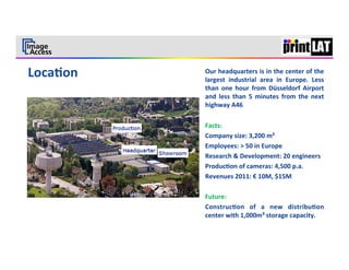 4	
  


Our	
  headquarters	
  is	
  in	
  the	
  center	
  of	
  the	
  
largest	
   industrial	
   area	
   in	
   Europe.	
   Less	
  
than	
   one	
   hour	
   from	
   Düsseldorf	
   Airport	
  
and	
   less	
   than	
   5	
   minutes	
   from	
   the	
   next	
  
highway	
  A46	
  
	
  
Facts:	
  
Company	
  size:	
  3,200	
  m²	
  
Employees:	
  >	
  50	
  in	
  Europe	
  
Research	
  &	
  Development:	
  20	
  engineers	
  
Produc3on	
  of	
  cameras:	
  4,500	
  p.a.	
  
Revenues	
  2011:	
  €	
  10M,	
  $15M	
  
	
  
Future:	
  
Construc3on	
   of	
   a	
   new	
   distribu3on	
  
center	
  with	
  1,000m³	
  storage	
  capacity.	
  
	
  
 