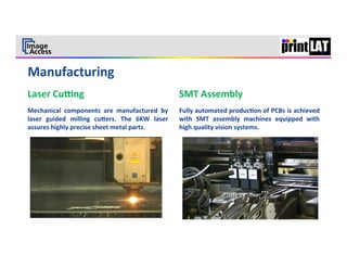  
                                                                                                                                           6	
  




Laser	
  Culng	
                                                         SMT	
  Assembly	
  
Mechanical	
   components	
   are	
   manufactured	
   by	
              Fully	
  automated	
  produc3on	
  of	
  PCBs	
  is	
  achieved	
  
laser	
   guided	
   milling	
   cumers.	
   The	
   6KW	
   laser	
     with	
   SMT	
   assembly	
   machines	
   equipped	
   with	
  
assures	
  highly	
  precise	
  sheet	
  metal	
  parts.	
               high	
  quality	
  vision	
  systems.	
  
	
  
 