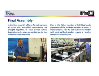  
                                                                                                                                                                       7	
  




In	
  the	
  ﬁnal	
  assembly	
  of	
  large	
  format	
  scanners,	
               Due	
   to	
   the	
   higher	
   number	
   of	
   individual	
   parts,	
  
all	
   parts	
   and	
   assembled	
   components	
   are	
                        produc3on	
  of	
  the	
  Bookeye	
  planetary	
  scanners	
  is	
  
brought	
   together	
   in	
   each	
   device	
   which,	
                        more	
  complex.	
   	
  The	
  A2	
  and	
  A1	
  Bookeye	
  models	
  
depending	
   on	
   its	
   size,	
   can	
   contain	
   up	
   to	
   four	
     with	
   electrical	
   book	
   cradles	
   require	
   a	
   	
   level	
   of	
  
individual	
  camera	
  systems.	
  	
                                              complexity	
  in	
  produc3on.	
  
	
  
	
  
 