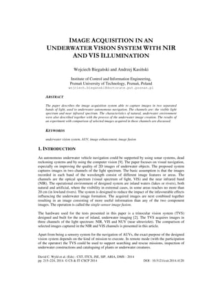 IMAGE ACQUISITION IN AN
UNDERWATER VISION SYSTEM WITH NIR
AND VIS ILLUMINATION
Wojciech Biegański and Andrzej Kasiński
Institute of Control and Information Engineering,
Poznań University of Technology, Poznań, Poland
wojciech.bieganski@doctorate.put.poznan.pl

ABSTRACT
The paper describes the image acquisition system able to capture images in two separated
bands of light, used to underwater autonomous navigation. The channels are: the visible light
spectrum and near infrared spectrum. The characteristics of natural, underwater environment
were also described together with the process of the underwater image creation. The results of
an experiment with comparison of selected images acquired in these channels are discussed.

KEYWORDS
underwater vision system, AUV, image enhancement, image fusion

1. INTRODUCTION
An autonomous underwater vehicle navigation could be supported by using sonar systems, dead
reckoning systems and by using the computer vision [9]. The paper focuses on visual navigation,
especially on improving the quality of 2D images of underwater objects. The proposed system
captures images in two channels of the light spectrum. The basic assumption is that the images
recorded in each band of the wavelength consist of different image features or areas. The
channels are the optical spectrum (visual spectrum of light, VIS) and the near infrared band
(NIR). The operational environment of designed system are inland waters (lakes or rivers), both
natural and artificial, where the visibility in extremal cases, in some areas reaches no more than
20 cm (in lowland rivers). The system is designed to reduce the impact of the infavourable effects
influencing the underwater image formation. The acquired images are next combined together
resulting in an image consisting of more useful information than any of the two component
images. The operation is called the single-sensor image fusion.
The hardware used for the tests presented in this paper is a trinocular vision system (TVS)
designed and built for the use of inland, underwater imaging [2]. The TVS acquires images in
three channels of the light spectrum: NIR, VIS and NUV (near ultraviolet). The comparison of
selected images captured in the NIR and VIS channels is presented in this article.
Apart from being a sensory system for the navigation of AUVs, the exact purpose of the designed
vision system depends on the kind of mission to execute. In remote mode (with the participation
of the operator) the TVS could be used to support searching and rescue missions, inspection of
underwater constructions and cataloguing of plants or underwater creatures.
David C. Wyld et al. (Eds) : CST, ITCS, JSE, SIP, ARIA, DMS - 2014
pp. 215–224, 2014. © CS & IT-CSCP 2014

DOI : 10.5121/csit.2014.4120

 