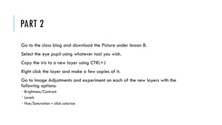 PART 2
Go to the class blog and download the Picture under lesson 8.
Select the eye pupil using whatever tool you wish.
Copy the iris to a new layer using CTRL+J
Right click the layer and make a few copies of it.
Go to Image Adjustments and experiment on each of the new layers with the
following options:
Brightness/Contrast
Levels
Hue/Saturation – click colorize