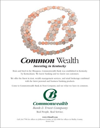 Common Wealth    Investing in Kentucky
  Born and bred in the Bluegrass, Commonwealth Bank was established in Kentucky
          by Kentuckians. We know banking and we know our customers.

We offer the finest in trust, wealth management services, and retail brokerage combined
                 with the latest personal and business banking products.

 Come to Commonwealth Bank & Trust Company and see what we have in common.




                                Real People. Real Service.

                                          www.CBandT.com
       Call 244-7700 for offices in Jefferson County or 633-1000 for offices in Shelby County.
                                            Member FDIC
 