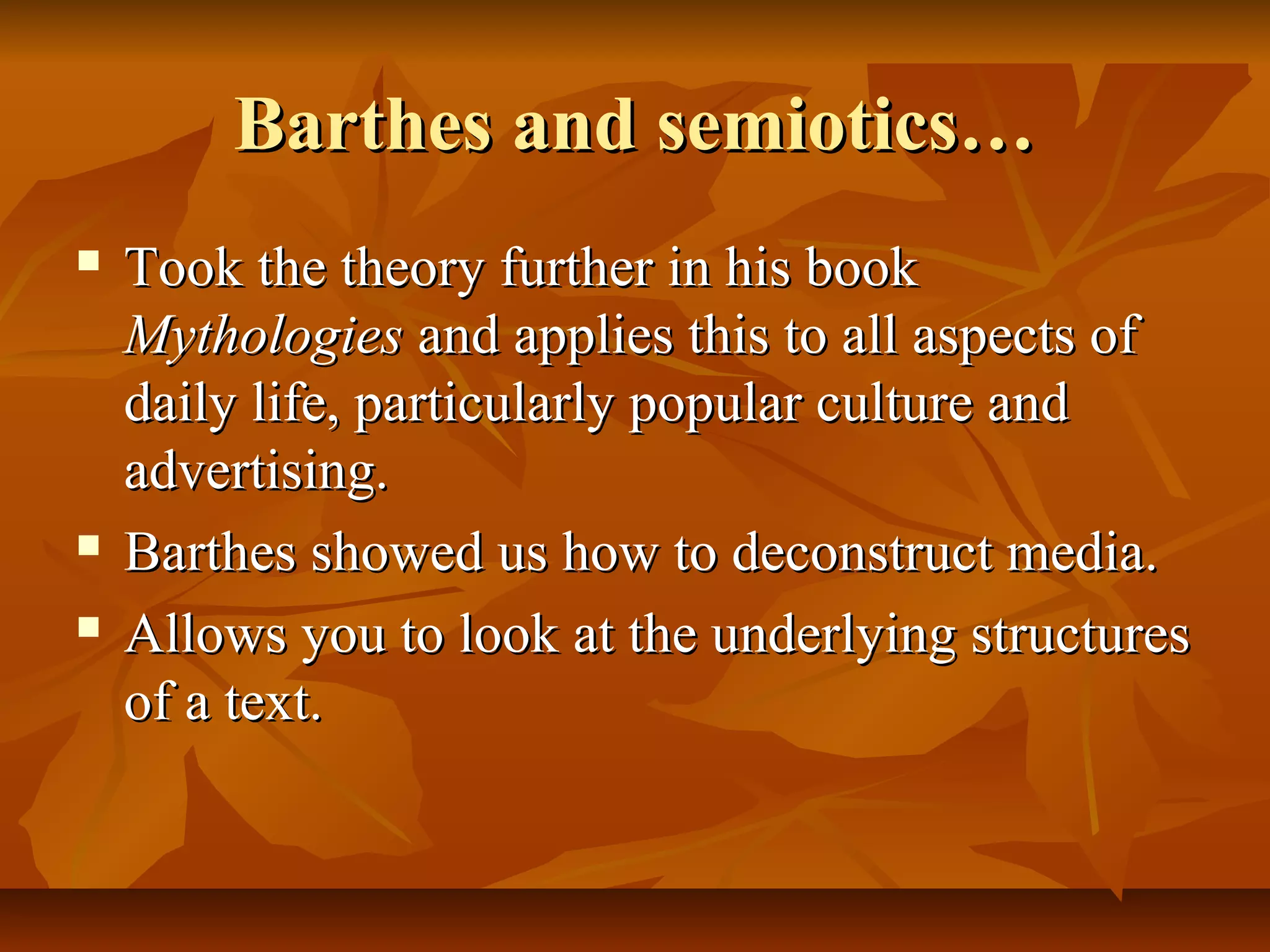 Barthes and semiotics…Barthes and semiotics…
 Took the theory further in his bookTook the theory further in his book
MythologiesMythologies and applies this to all aspects ofand applies this to all aspects of
daily life, particularly popular culture anddaily life, particularly popular culture and
advertising.advertising.
 Barthes showed us how to deconstruct media.Barthes showed us how to deconstruct media.
 Allows you to look at the underlying structuresAllows you to look at the underlying structures
of a text.of a text.
 