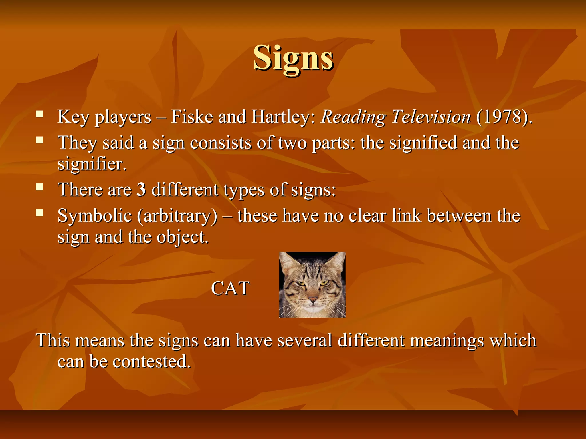 SignsSigns
 Key players – Fiske and Hartley:Key players – Fiske and Hartley: Reading TelevisionReading Television (1978).(1978).
 They said a sign consists of two parts: the signified and theThey said a sign consists of two parts: the signified and the
signifier.signifier.
 There areThere are 33 different types of signs:different types of signs:
 Symbolic (arbitrary) – these have no clear link between theSymbolic (arbitrary) – these have no clear link between the
sign and the object.sign and the object.
CATCAT
This means the signs can have several different meanings whichThis means the signs can have several different meanings which
can be contested.can be contested.
 