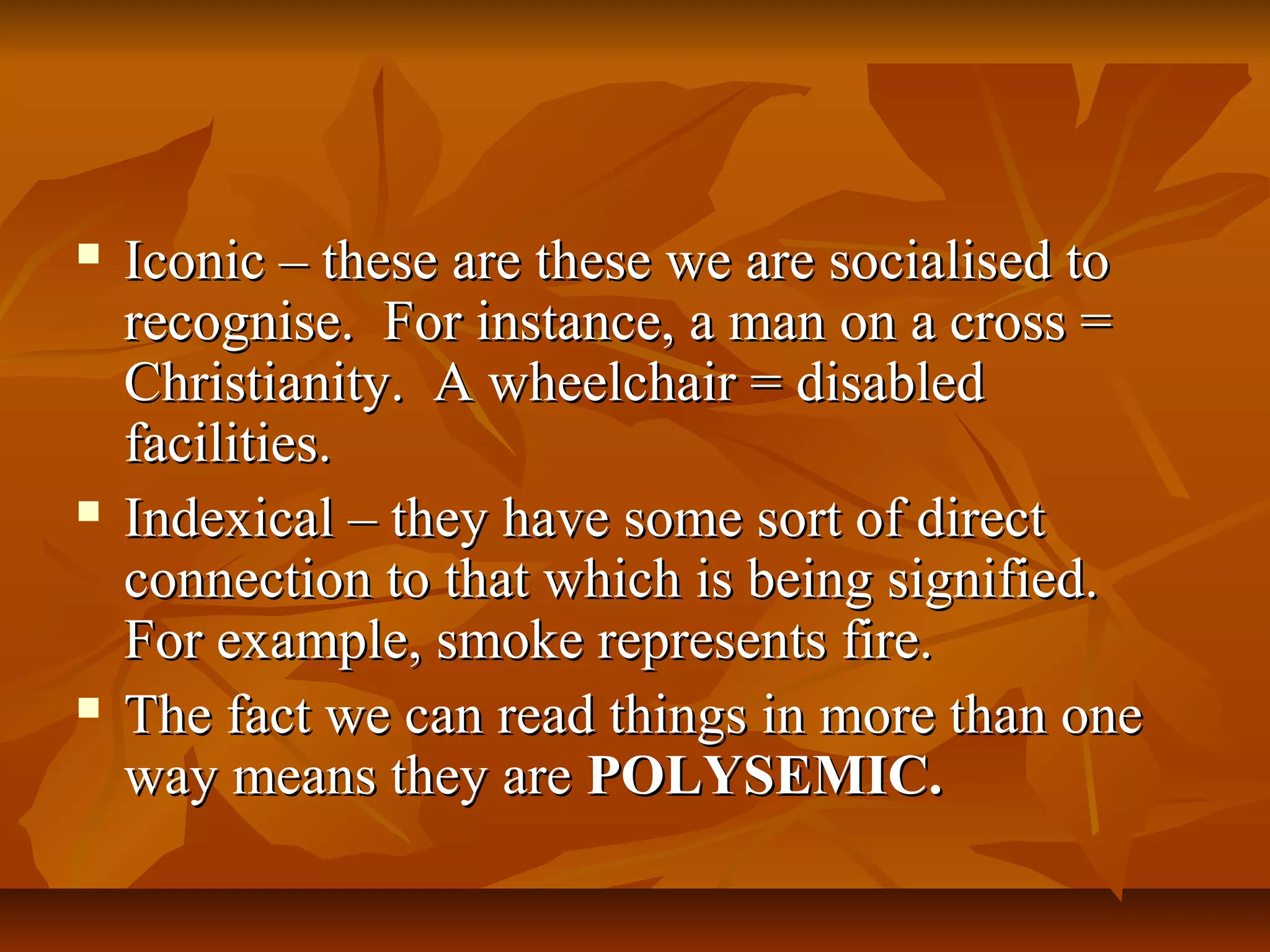  Iconic – these are these we are socialised toIconic – these are these we are socialised to
recognise. For instance, a man on a cross =recognise. For instance, a man on a cross =
Christianity. A wheelchair = disabledChristianity. A wheelchair = disabled
facilities.facilities.
 Indexical – they have some sort of directIndexical – they have some sort of direct
connection to that which is being signified.connection to that which is being signified.
For example, smoke represents fire.For example, smoke represents fire.
 The fact we can read things in more than oneThe fact we can read things in more than one
way means they areway means they are POLYSEMIC.POLYSEMIC.
 
