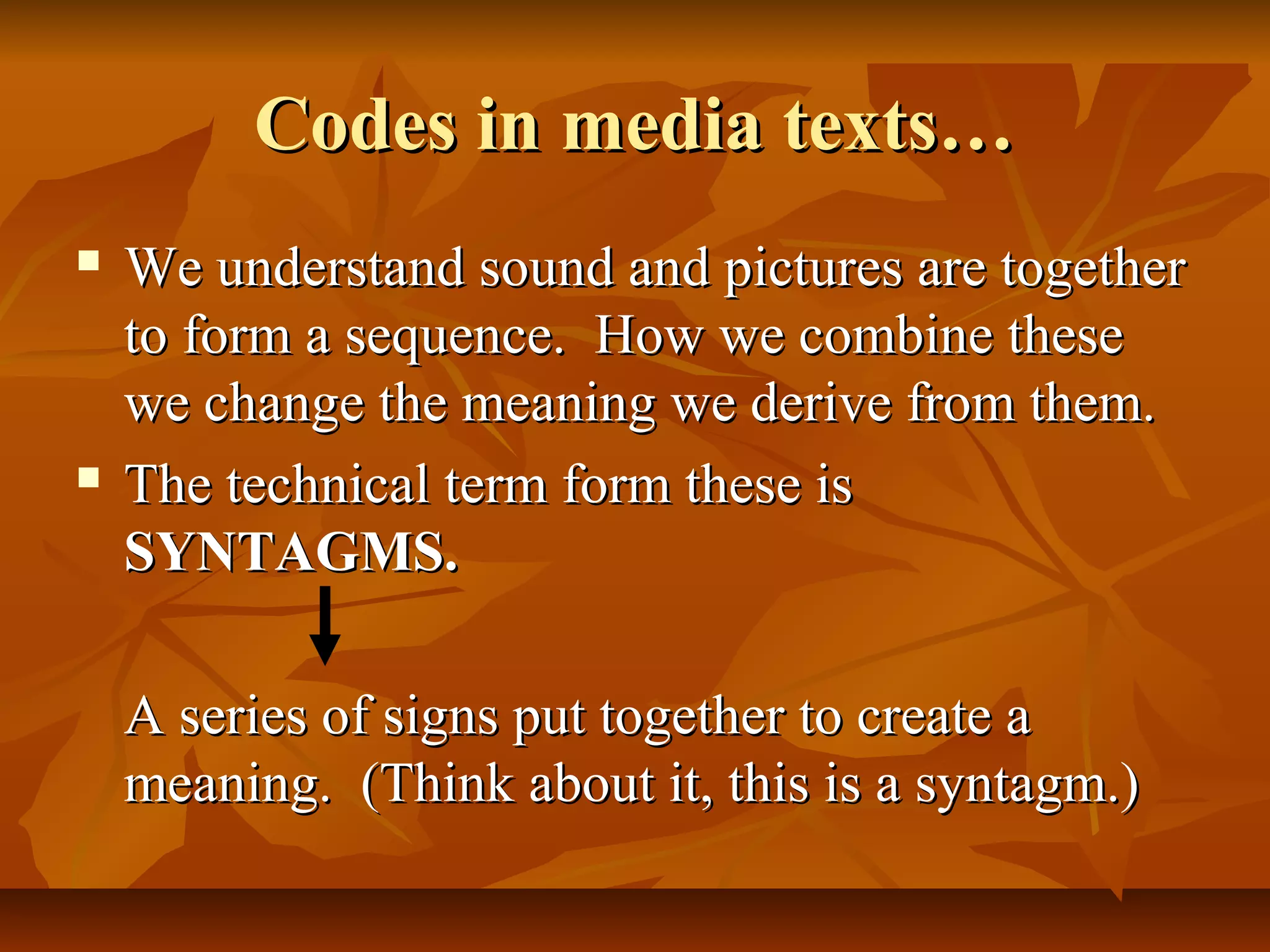 Codes in media texts…Codes in media texts…
 We understand sound and pictures are togetherWe understand sound and pictures are together
to form a sequence. How we combine theseto form a sequence. How we combine these
we change the meaning we derive from them.we change the meaning we derive from them.
 The technical term form these isThe technical term form these is
SYNTAGMS.SYNTAGMS.
A series of signs put together to create aA series of signs put together to create a
meaning. (Think about it, this is a syntagm.)meaning. (Think about it, this is a syntagm.)
 