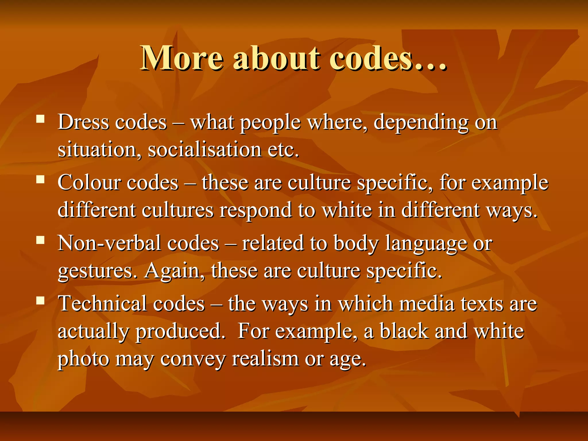 More about codes…More about codes…
 Dress codes – what people where, depending onDress codes – what people where, depending on
situation, socialisation etc.situation, socialisation etc.
 Colour codes – these are culture specific, for exampleColour codes – these are culture specific, for example
different cultures respond to white in different ways.different cultures respond to white in different ways.
 Non-verbal codes – related to body language orNon-verbal codes – related to body language or
gestures. Again, these are culture specific.gestures. Again, these are culture specific.
 Technical codes – the ways in which media texts areTechnical codes – the ways in which media texts are
actually produced. For example, a black and whiteactually produced. For example, a black and white
photo may convey realism or age.photo may convey realism or age.
 