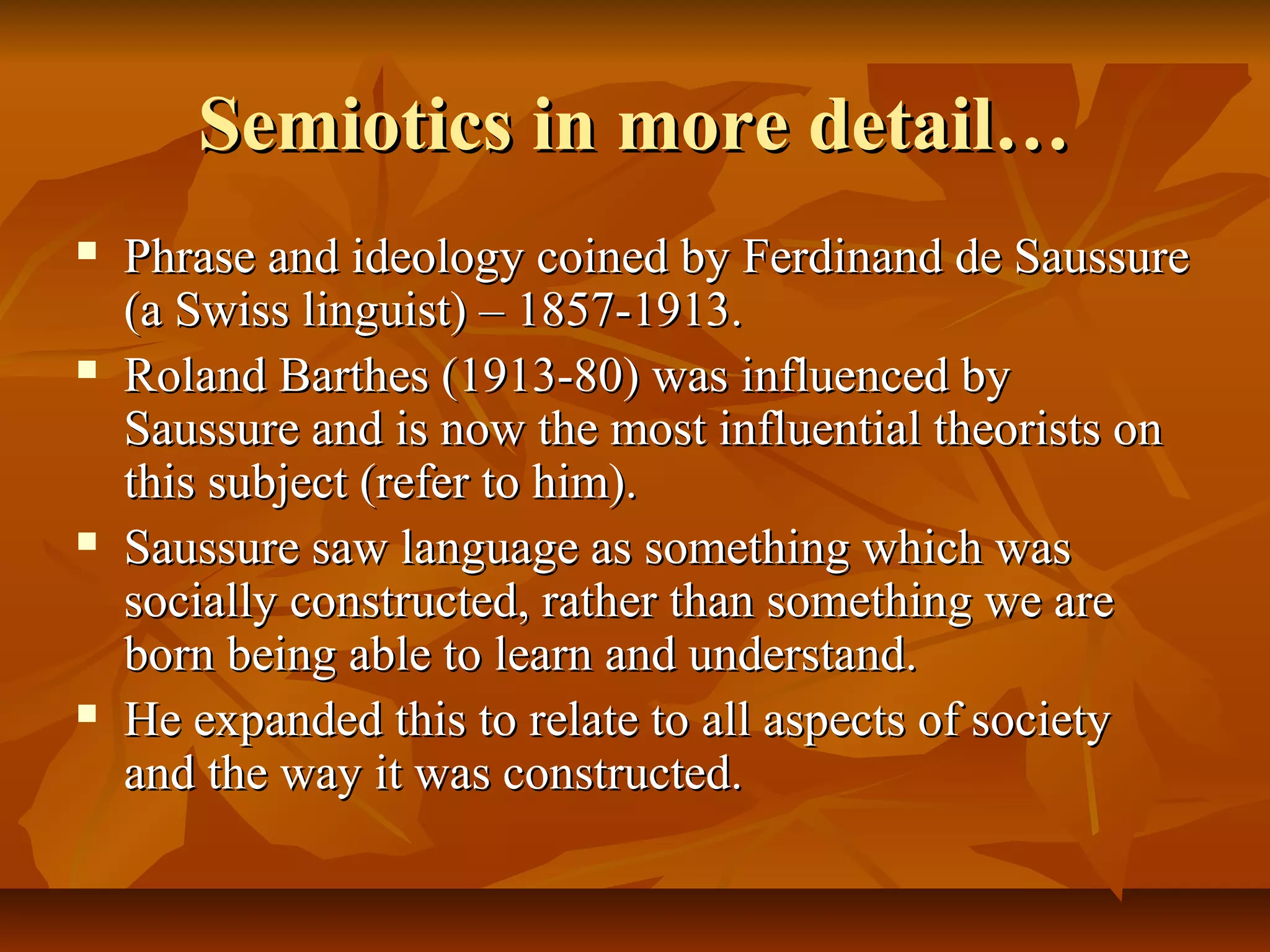 Semiotics in more detail…Semiotics in more detail…
 Phrase and ideology coined by Ferdinand de SaussurePhrase and ideology coined by Ferdinand de Saussure
(a Swiss linguist) – 1857-1913.(a Swiss linguist) – 1857-1913.
 Roland Barthes (1913-80) was influenced byRoland Barthes (1913-80) was influenced by
Saussure and is now the most influential theorists onSaussure and is now the most influential theorists on
this subject (refer to him).this subject (refer to him).
 Saussure saw language as something which wasSaussure saw language as something which was
socially constructed, rather than something we aresocially constructed, rather than something we are
born being able to learn and understand.born being able to learn and understand.
 He expanded this to relate to all aspects of societyHe expanded this to relate to all aspects of society
and the way it was constructed.and the way it was constructed.
 