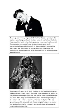 This image is of male pop singer Justin Timberlake. The close-up image is shot
against a white background and is black and white. He has his head tilted with
his eyes squinted which makes the image appear more natural and less posed.
This breaks the stereotype of a pop star’s photo-shoot which would
stereotypically be a posed photograph. He is wearing a black tuxedo with a
black dickey bow which makes his general appearance more formal and
sophisticated, perhaps suggesting he has developed from his previous image as
a young popstar.

This image is of rapper Kanye West. The close up shot is shot against a black
background and is taken in black and white. Kanye appears to be putting his
jacket on and is holding it at his chest. The lighting is low-key which changes
the mood of the image to more dark and serious. He is looking directly at
the camera with a serious expression, which is stereotypical of the rap
genre. However his costume breaks the stereotype of his genre as despite
the fact that he is wearing a hoodie it is covered in glitter which suggests
that he is fashion conscious.

 