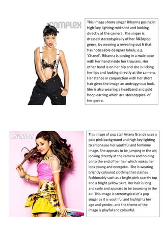 This image shows singer Rihanna posing in
high-key lighting mid-shot and looking
directly at the camera. The singer is
dressed stereotypically of her R&B/pop
genre, by wearing a revealing out fi that
has noticeable designer labels, e.g.
‘Chanel’. Rihanna is posing in a male pose
with her hand inside her trousers. Her
other hand is on her hip and she is licking
her lips and looking directly at the camera.
Her stance in conjunction with her short
hair gives the image an androgynous look.
She is also wearing a headband and gold
hoop earring which are stereotypical of
her genre.

This image of pop star Ariana Grande uses a
pale pink background and high key lighting
to emphasise her youthful and feminine
image. She appears to be jumping in the air;
looking directly at the camera and holding
on to the end of her hair which makes her
look young and energetic. She is wearing
brightly coloured clothing that clashes
fashionably such as a bright pink sparkly top
and a bright yellow skirt. Her hair is long
and curly and appears to be bouncing in the
air. This image is stereotypical of a pop
singer as it is youthful and highlights her
age and gender, and the theme of the
image is playful and colourful.

 