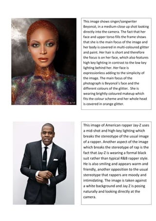 This image shows singer/songwriter
Beyoncé, in a medium-close up shot looking
directly into the camera. The fact that her
face and upper torso fills the frame shows
that she is the main focus of the image and
her body is covered in multi-coloured glitter
and paint. Her hair is short and therefore
the focus is on her face, which also features
high key lighting in contrast to the low key
lighting behind her. Her face is
expressionless adding to the simplicity of
the image. The main focus of the
photograph is Beyoncé’s face and the
different colours of the glitter. She is
wearing brightly coloured makeup which
fits the colour scheme and her whole head
is covered in orange glitter.

This image of American rapper Jay-Z uses
a mid-shot and high-key lighting which
breaks the stereotype of the usual image
of a rapper. Another aspect of the image
which breaks the stereotype of rap is the
fact that Jay-Z is wearing a formal black
suit rather than typical R&B rapper style.
He is also smiling and appears warm and
friendly, another opposition to the usual
stereotype that rappers are moody and
intimidating. The image is taken against
a white background and Jay Z is posing
naturally and looking directly at the
camera.

 