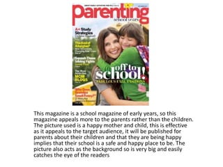 This magazine is a school magazine of early years, so this 
magazine appeals more to the parents rather than the children. 
The picture used is a happy mother and child, this is effective 
as it appeals to the target audience, it will be published for 
parents about their children and that they are being happy 
implies that their school is a safe and happy place to be. The 
picture also acts as the background so is very big and easily 
catches the eye of the readers 
 