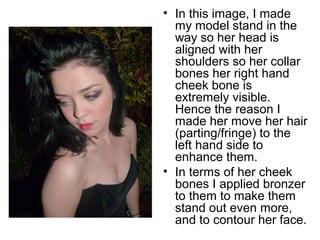 • In this image, I made 
my model stand in the 
way so her head is 
aligned with her 
shoulders so her collar 
bones her right hand 
cheek bone is 
extremely visible. 
Hence the reason I 
made her move her hair 
(parting/fringe) to the 
left hand side to 
enhance them. 
• In terms of her cheek 
bones I applied bronzer 
to them to make them 
stand out even more, 
and to contour her face. 
 