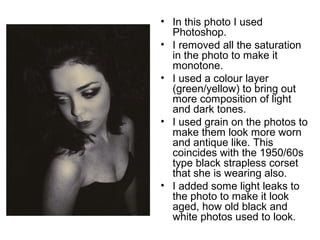• In this photo I used 
Photoshop. 
• I removed all the saturation 
in the photo to make it 
monotone. 
• I used a colour layer 
(green/yellow) to bring out 
more composition of light 
and dark tones. 
• I used grain on the photos to 
make them look more worn 
and antique like. This 
coincides with the 1950/60s 
type black strapless corset 
that she is wearing also. 
• I added some light leaks to 
the photo to make it look 
aged, how old black and 
white photos used to look. 
 