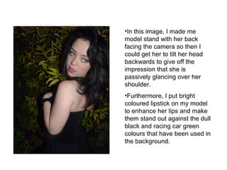•In this image, I made me 
model stand with her back 
facing the camera so then I 
could get her to tilt her head 
backwards to give off the 
impression that she is 
passively glancing over her 
shoulder. 
•Furthermore, I put bright 
coloured lipstick on my model 
to enhance her lips and make 
them stand out against the dull 
black and racing car green 
colours that have been used in 
the background. 
 
