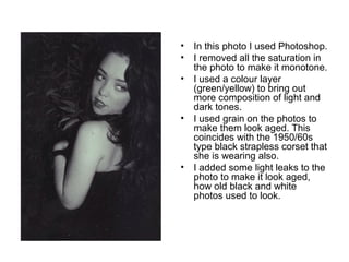 • In this photo I used Photoshop. 
• I removed all the saturation in 
the photo to make it monotone. 
• I used a colour layer 
(green/yellow) to bring out 
more composition of light and 
dark tones. 
• I used grain on the photos to 
make them look aged. This 
coincides with the 1950/60s 
type black strapless corset that 
she is wearing also. 
• I added some light leaks to the 
photo to make it look aged, 
how old black and white 
photos used to look. 
 