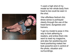 •I used a high shot of my 
model so her whole body from 
head to toe could be seen in 
the shot. 
•Her effortless festival chic 
dress sense is portrayed 
clearly through the use of the 
head band, dungarees and 
trainers. 
•I got my model to pose in this 
way to look adhering to 
readers, and entice them into 
want to read my magazine, 
and also her positioning and 
hand positioning makes her 
look powerful and in control of 
the photo, situation and 
surroundings. 
 