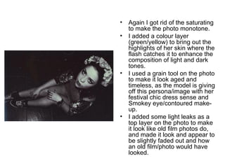 • Again I got rid of the saturating 
to make the photo monotone. 
• I added a colour layer 
(green/yellow) to bring out the 
highlights of her skin where the 
flash catches it to enhance the 
composition of light and dark 
tones. 
• I used a grain tool on the photo 
to make it look aged and 
timeless, as the model is giving 
off this persona/image with her 
festival chic dress sense and 
Smokey eye/contoured make-up. 
• I added some light leaks as a 
top layer on the photo to make 
it look like old film photos do, 
and made it look and appear to 
be slightly faded out and how 
an old film/photo would have 
looked. 
 