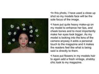 •In this photo, I have used a close up 
shot so my models face will be the 
sole focus of the image. 
•I have put quite heavy make-up on 
my model to enhance her lips, and 
cheek bones and to most importantly 
make her eyes look bigger. As my 
model is looking into the lens of the 
camera anyway it adds a personal 
touch to the magazine and it makes 
the readers feel like what is being 
said is directly to them. 
•I have put flowers in my models hair 
to again add a fresh vintage, shabby 
chic look to my magazine. 
 