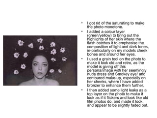 • I got rid of the saturating to make 
the photo monotone. 
• I added a colour layer 
(green/yellow) to bring out the 
highlights of her skin where the 
flash catches it to emphasise the 
composition of light and dark tones, 
in-particularly on my models cheek 
bones and around her eyes. 
• I used a grain tool on the photo to 
make it look old and retro, as the 
model is giving off this 
persona/image with her seemingly 
nude dress and Smokey eye/ and 
contoured make-up, especially on 
her cheeks, where I have added 
bronzer to enhance them further. 
• I then added some light leaks as a 
top layer on the photo to make it 
look as if it flickers and look like old 
film photos do, and made it look 
and appear to be slightly faded out. 
