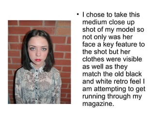 • I chose to take this 
medium close up 
shot of my model so 
not only was her 
face a key feature to 
the shot but her 
clothes were visible 
as well as they 
match the old black 
and white retro feel I 
am attempting to get 
running through my 
magazine. 
 