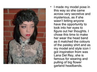 • I made my model pose in 
this way so she came 
across very secretive and 
mysterious, as if she 
wasn’t letting anyone 
have the opportunity to 
look into her eyes to 
figure out her thoughts. I 
chose this time to make 
her wear the head band 
as it matched the colours 
of the paisley shirt and as 
my model and style icon I 
got inspiration from was 
Lana Del Rey, she is 
famous for wearing and 
pulling of big flower 
garland headbands. 
 