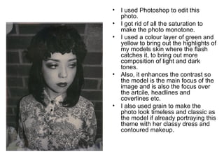 • I used Photoshop to edit this 
photo. 
• I got rid of all the saturation to 
make the photo monotone. 
• I used a colour layer of green and 
yellow to bring out the highlights of 
my models skin where the flash 
catches it, to bring out more 
composition of light and dark 
tones. 
• Also, it enhances the contrast so 
the model is the main focus of the 
image and is also the focus over 
the artcile, headlines and 
coverlines etc. 
• I also used grain to make the 
photo look timeless and classic as 
the model if already portraying this 
theme with her classy dress and 
contoured makeup. 
 