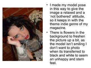• I made my model pose 
in this way to give the 
image a relaxed and a 
‘not bothered’ attitude, 
so it keeps in with the 
theme indie genre of my 
magazine. 
• There is flowers in the 
background to freshen 
the picture up a bit, as 
the model isn’t smiling I 
don’t want to photo 
when its transferred to 
black and white to seem 
an unhappy and stern 
feel. 
 