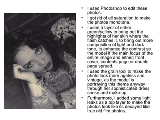 • I used Photoshop to edit these 
photos. 
• I got rid of all saturation to make 
the photos monotone. 
• I used a layer of either 
green/yellow to bring out the 
highlights of her skin where the 
flash catches it, to bring out more 
composition of light and dark 
tone, to enhance the contrast so 
the model if the main focus of the 
entire image and either; front 
cover, contents page or double 
page spread. 
• I used the grain tool to make the 
photo look more ageless and 
vintage, as the model is 
portraying this theme anyway 
through her sophisticated dress 
sense and make-up. 
• Furthermore, I added some light 
leaks as a top layer to make the 
photos look like its decayed like 
true old film photos. 
 