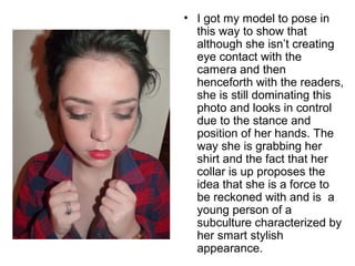 • I got my model to pose in 
this way to show that 
although she isn’t creating 
eye contact with the 
camera and then 
henceforth with the readers, 
she is still dominating this 
photo and looks in control 
due to the stance and 
position of her hands. The 
way she is grabbing her 
shirt and the fact that her 
collar is up proposes the 
idea that she is a force to 
be reckoned with and is a 
young person of a 
subculture characterized by 
her smart stylish 
appearance. 
 