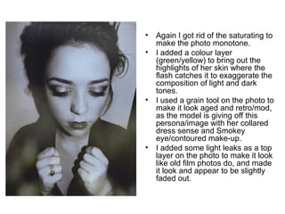 • Again I got rid of the saturating to 
make the photo monotone. 
• I added a colour layer 
(green/yellow) to bring out the 
highlights of her skin where the 
flash catches it to exaggerate the 
composition of light and dark 
tones. 
• I used a grain tool on the photo to 
make it look aged and retro/mod, 
as the model is giving off this 
persona/image with her collared 
dress sense and Smokey 
eye/contoured make-up. 
• I added some light leaks as a top 
layer on the photo to make it look 
like old film photos do, and made 
it look and appear to be slightly 
faded out. 
 