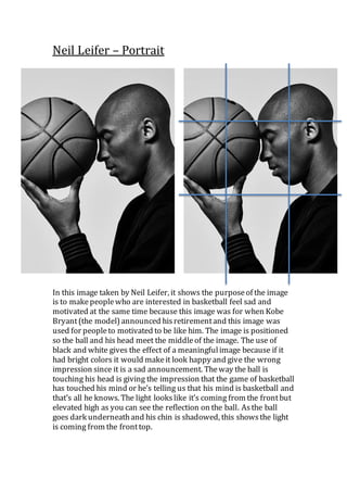 Neil Leifer – Portrait
In this image taken by Neil Leifer, it shows the purposeof the image
is to makepeoplewho are interested in basketball feel sad and
motivated at the same time because this image was for when Kobe
Bryant(the model)announced hisretirementand this image was
used for peopleto motivated to be like him. The image is positioned
so the ball and his head meet the middleof the image. The use of
black and white gives the effect of a meaningfulimage because if it
had bright colors it would makeit look happy and give the wrong
impression since it is a sad announcement. Theway the ball is
touching his head is giving the impression that the game of basketball
has touched his mind or he’s telling us that his mind is basketball and
that’s all he knows. The light lookslike it’s coming from the frontbut
elevated high as you can see the reflection on the ball. Asthe ball
goes dark underneathand his chin is shadowed, this showsthe light
is coming from the fronttop.
 