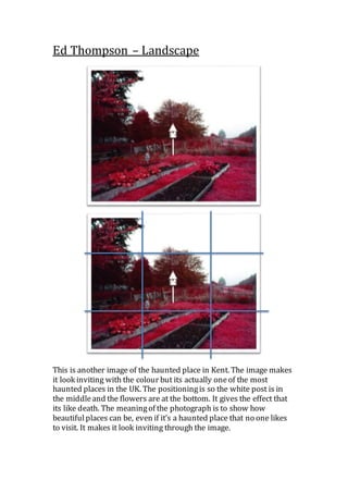 Ed Thompson – Landscape
This is another image of the haunted place in Kent. The image makes
it look inviting with the colour but its actually oneof the most
haunted places in the UK. The positioningis so the white post is in
the middleand the flowers are at the bottom. It gives the effect that
its like death. The meaningof the photograph is to show how
beautifulplaces can be, even if it’s a haunted place that no one likes
to visit. It makes it look inviting through the image.
 