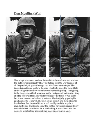 Don Mcullin - War
This image was taken to show the real truth behind war and to show
the publicwhat wasreally like. This helped stop the war because of
all the publicity it got for being a bad war from these images. The
image is positioned to show the man who looksscared in the middle
of the image and to show his emotionsand feelings fully. The lighting
in the images don’tlook very nice as the background looksuninviting
and the colour is black and white because of the times it was taken
but it also makes a sad effect. It looks as if he is tightly grippinghis
gun because he is scared. The duston his helmet and the dirt on his
handsshow that the conditionsaren’t healthy and the way he is
crunched up as if he is cold show the clothes he’s wearingaren’t very
warm for these conditions. He is notlooking at the camera and this
suggests he is looking at something moreimportantor scary.
 