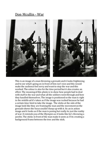 Don Mcullin - War
This is an image of a man throwing a grenadeand it looks frightening
and to see what’s going on in front of him isn’t nice and this would
make the audiencefeel sorry and wantto stop the war and this
worked. The colour is also for the time period but it also creates an
effect. The meaningof this photo is to show how peoplehad to deal
with stuff in the war and what all the soldiers wentthrough and how
they handled themselves. The image is positioned so the man is right
in the middlead it’s taken as if the image was rushed because he had
a certain time limit to take the image. The sticks at the side of the
image look like they are framingthe man and the movementon the
grenadeshows the focuscouldn’tkeep up with it. Its an in action
image and it looks as if the man is posing but really its just the reality
of war. It reminds you of the Olympicsas it looks like he’s throwing a
javelin. The sticks in frontof the man make it seem as If its creating a
background framebetween the tree and the stick.
 