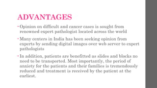 ADVANTAGES
• Opinion on difficult and cancer cases is sought from
renowned expert pathologist located across the world
• Many centers in India has been seeking opinion from
experts by sending digital images over web server to expert
pathologists
• In addition, patients are benefitted as slides and blocks no
need to be transported. Most importantly, the period of
anxiety for the patients and their families is tremendously
reduced and treatment is received by the patient at the
earliest.
 